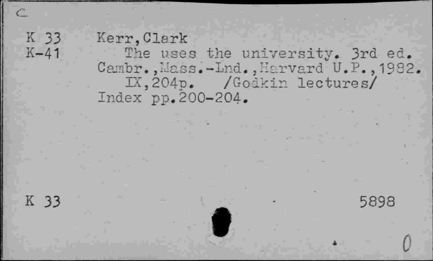 ﻿K 33 Kerr,Clark
K-41	The uses the university. 3rd ed.
Cambr. ,TJass.-Lnd.,Harvard U.P. , 19S2.
IX,204p. /Godkin lectures/ Index pp.200-204.
K 33
5898